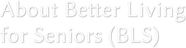 About Better Living
for Seniors (BLS) About Better Living
for Seniors (BLS)